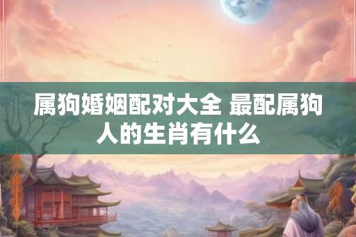 属狗婚姻配对大全 最配属狗人的生肖有什么 属狗婚姻配对大全 最配属狗人的生肖有什么