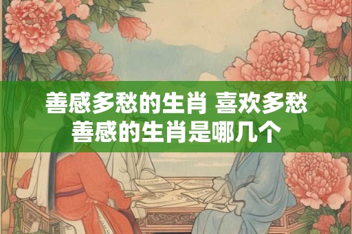 善感多愁的生肖 喜欢多愁善感的生肖是哪几个
