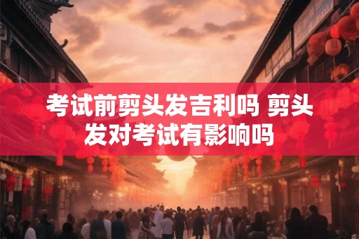 考试前剪头发吉利吗 剪头发对考试有影响吗