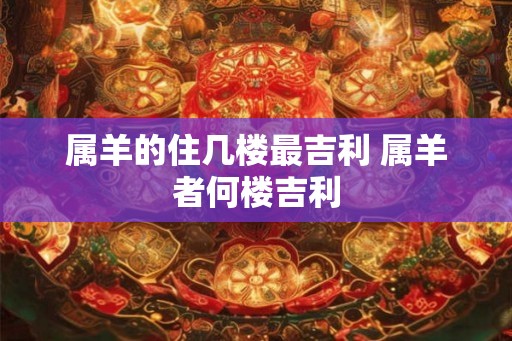 属羊的住几楼最吉利 属羊者何楼吉利