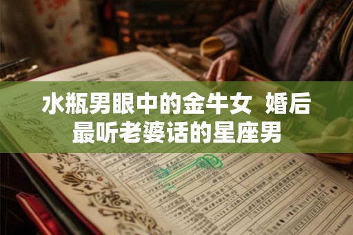 水瓶男眼中的金牛女 婚后最听老婆话的星座男 水瓶男眼中的金牛女 婚后最听老婆话的星座男