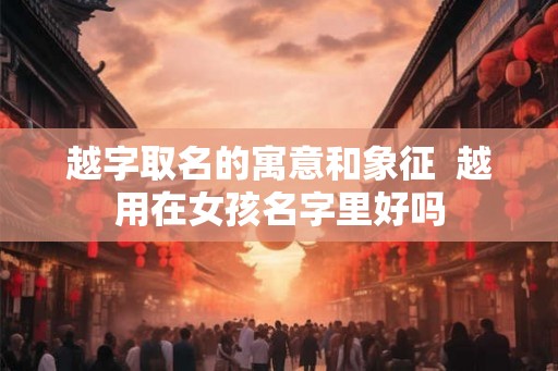 越字取名的寓意和象征  越用在女孩名字里好吗