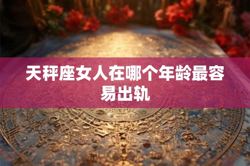 天秤座女人在哪个年龄最容易出轨
