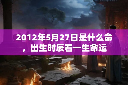 2012年5月27日是什么命，出生时辰看一生命运