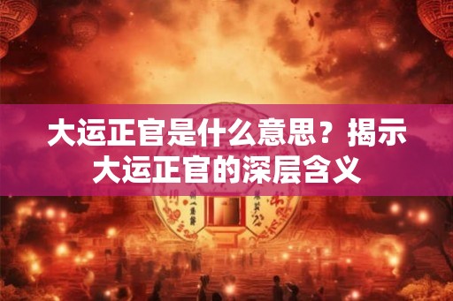 大运正官是什么意思?揭示大运正官的深层含义 大运正官是什么意思?揭示大运正官的深层含义
