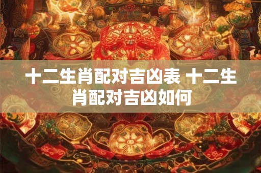 十二生肖配对吉凶表 十二生肖配对吉凶如何