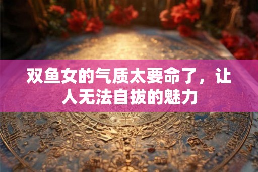双鱼女的气质太要命了,让人无法自拔的魅力 双鱼女的气质太要命了,让人无法自拔的魅力