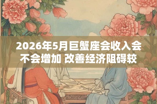 2026年5月巨蟹座会收入会不会增加 改善经济阻碍较少