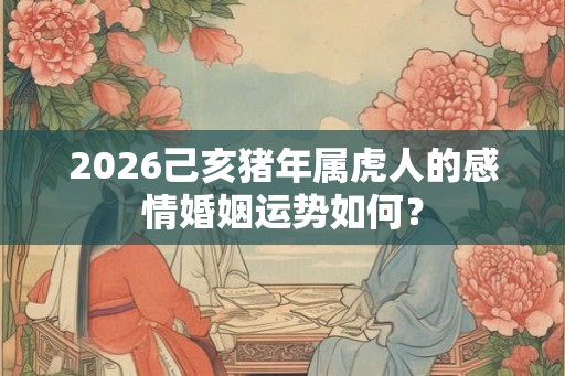 2026己亥猪年属虎人的感情婚姻运势如何? 2026己亥猪年属虎人的感情婚姻运势如何?