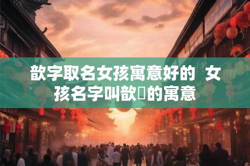 歆字取名女孩寓意好的  女孩名字叫歆玥的寓意