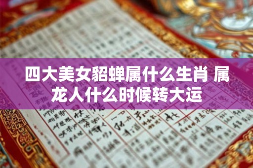 四大美女貂蝉属什么生肖 属龙人什么时候转大运 四大美女貂蝉属什么生肖 属龙人什么时候转大运
