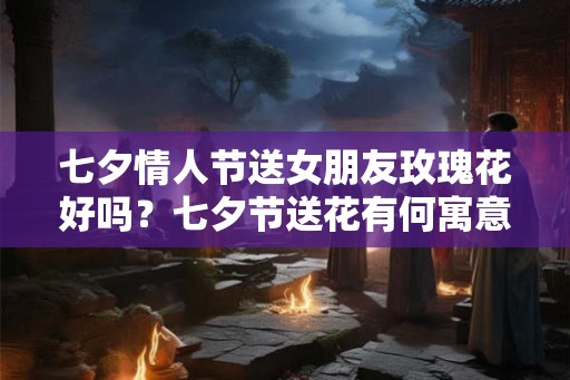 七夕情人节送女朋友玫瑰花好吗？七夕节送花有何寓意？