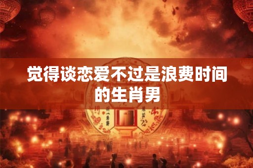 觉得谈恋爱不过是浪费时间的生肖男 觉得谈恋爱不过是浪费时间的生肖男