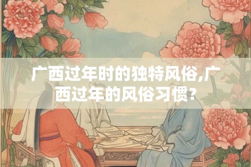 广西过年时的独特风俗,广西过年的风俗习惯？