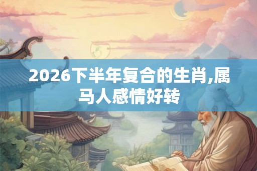 2026下半年复合的生肖,属马人感情好转 2026下半年复合的生肖,属马人感情好转