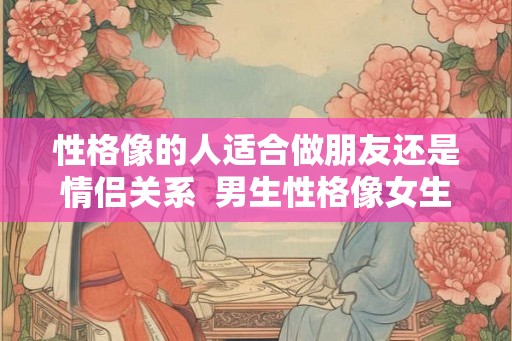 性格像的人适合做朋友还是情侣关系  男生性格像女生的表现