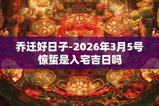 乔迁好日子-2026年3月5号惊蜇是入宅吉日吗 乔迁好日子-2026年3月5号惊蜇是入宅吉日吗
