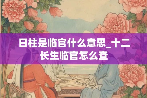 日柱是临官什么意思_十二长生临官怎么查