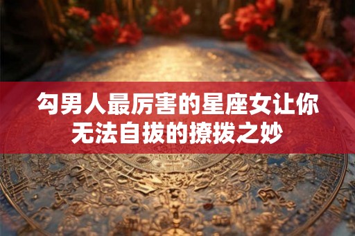 勾男人最厉害的星座女让你无法自拔的撩拨之妙 勾男人最厉害的星座女让你无法自拔的撩拨之妙