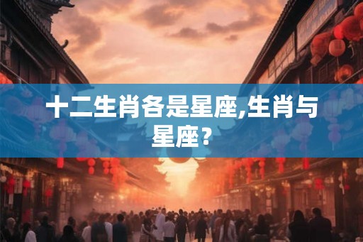 十二生肖各是星座,生肖与星座? 十二生肖各是星座,生肖与星座?