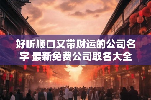 好听顺口又带财运的公司名字 最新免费公司取名大全