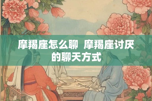 摩羯座怎么聊  摩羯座讨厌的聊天方式