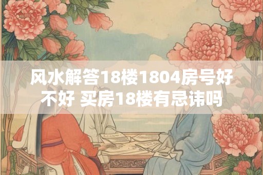 风水解答18楼1804房号好不好 买房18楼有忌讳吗