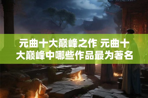 元曲十大巅峰之作 元曲十大巅峰中哪些作品最为著名