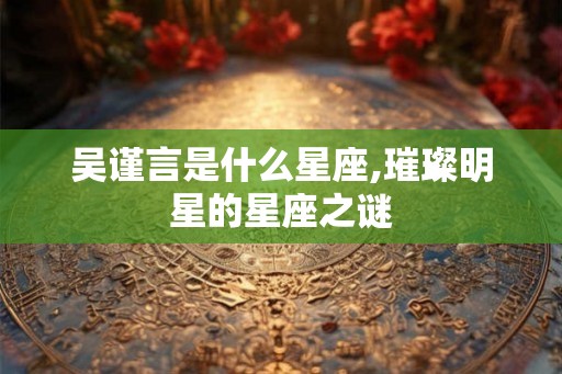 吴谨言是什么星座,璀璨明星的星座之谜 吴谨言是什么星座,璀璨明星的星座之谜