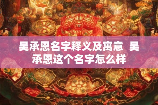 吴承恩名字释义及寓意 吴承恩这个名字怎么样 吴承恩名字释义及寓意 吴承恩这个名字怎么样