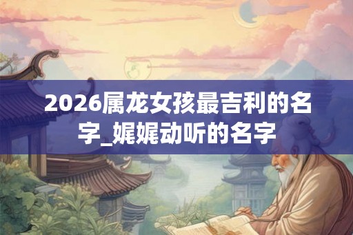 2026属龙女孩最吉利的名字_娓娓动听的名字