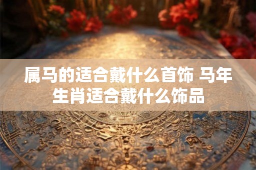属马的适合戴什么首饰 马年生肖适合戴什么饰品
