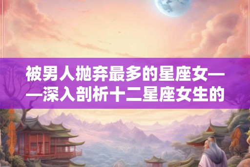 被男人抛弃最多的星座女——深入剖析十二星座女生的爱情问题