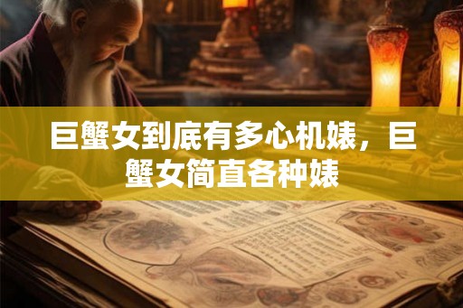 巨蟹女到底有多心机婊，巨蟹女简直各种婊