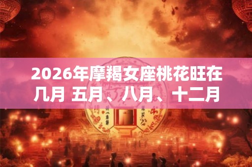 2026年摩羯女座桃花旺在几月 五月、八月、十二月 2026年摩羯女座桃花旺在几月 五月、八月、十二月