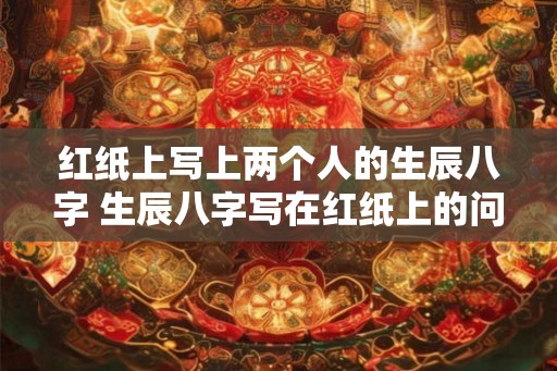 红纸上写上两个人的生辰八字 生辰八字写在红纸上的问题是什么