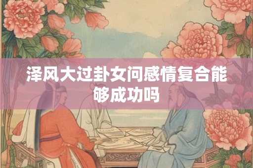 泽风大过卦女问感情复合能够成功吗