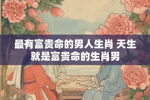 最有富贵命的男人生肖 天生就是富贵命的生肖男