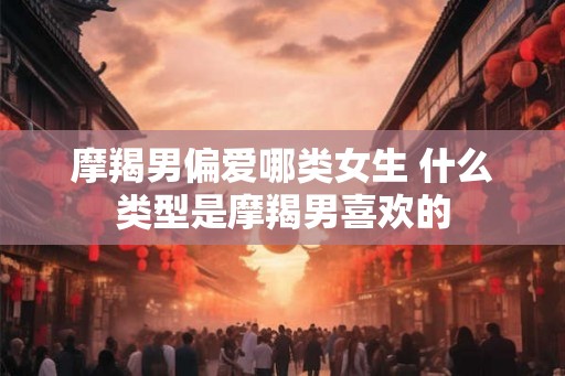 摩羯男偏爱哪类女生 什么类型是摩羯男喜欢的