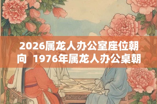 2026属龙人办公室座位朝向  1976年属龙人办公桌朝向