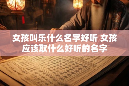 女孩叫乐什么名字好听 女孩应该取什么好听的名字 女孩叫乐什么名字好听 女孩应该取什么好听的名字
