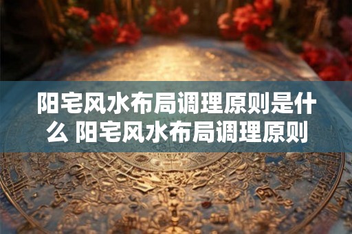 阳宅风水布局调理原则是什么 阳宅风水布局调理原则