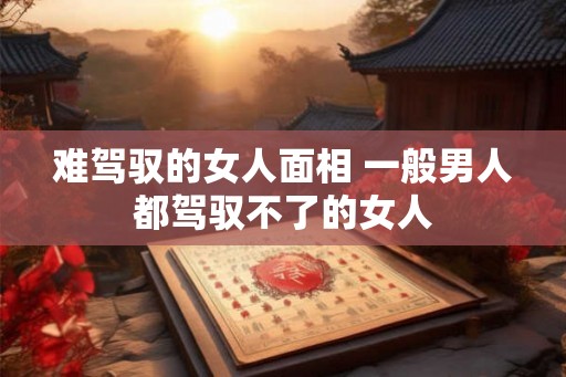 难驾驭的女人面相 一般男人都驾驭不了的女人