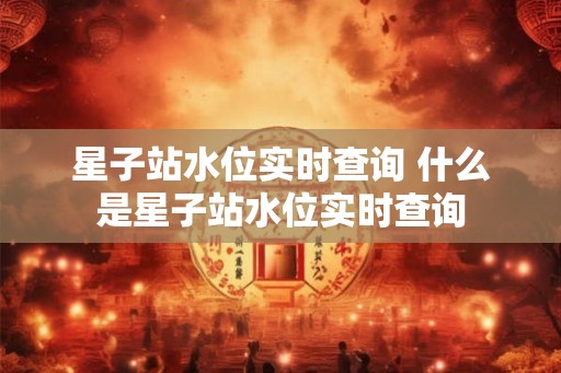 星子站水位实时查询 什么是星子站水位实时查询 星子站水位实时查询 什么是星子站水位实时查询