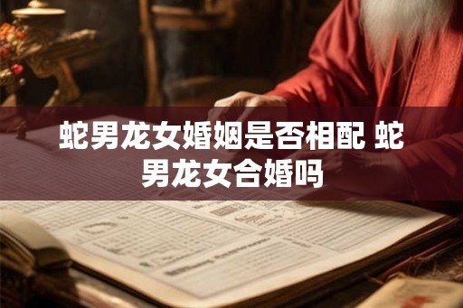 蛇男龙女婚姻是否相配 蛇男龙女合婚吗 蛇男龙女婚姻是否相配 蛇男龙女合婚吗