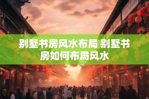 别墅书房风水布局 别墅书房如何布局风水