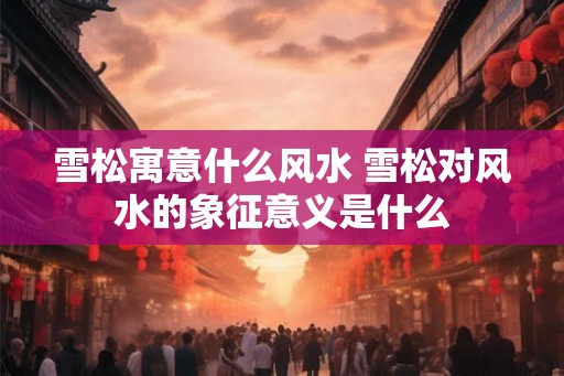 雪松寓意什么风水 雪松对风水的象征意义是什么