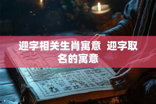 迎字相关生肖寓意 迎字取名的寓意 迎字相关生肖寓意 迎字取名的寓意
