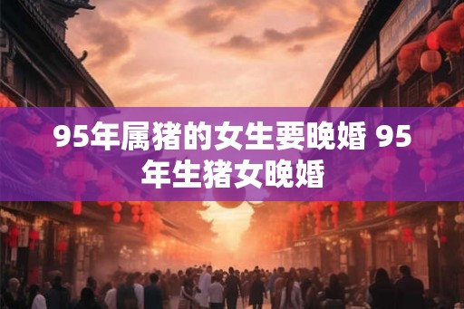 95年属猪的女生要晚婚 95年生猪女晚婚