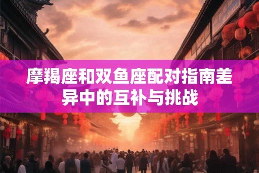 摩羯座和双鱼座配对指南差异中的互补与挑战